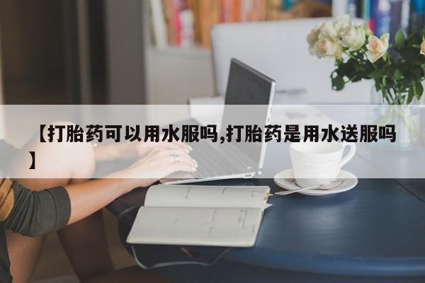 打胎药专卖打胎药专门卖店微信【打胎药可以用水服吗,打胎药是用水送服吗】