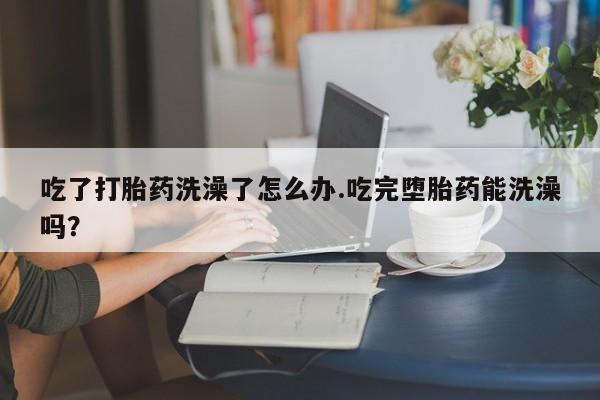 打胎药专卖打胎药专门卖店微信吃了打胎药洗澡了怎么办.吃完堕胎药能洗澡吗？