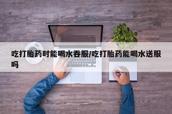 打胎药专卖打胎药专门卖店微信吃打胎药时能喝水吞服/吃打胎药能喝水送服吗