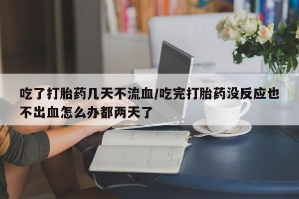 打胎药专卖打胎药专门卖店微信吃了打胎药几天不流血/吃完打胎药没反应也不出血怎么办都两天了