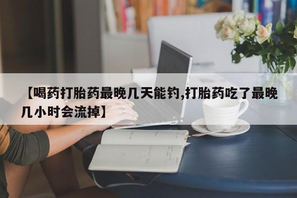 打胎药专卖打胎药专门卖店微信【喝药打胎药最晚几天能钓,打胎药吃了最晚几小时会流掉】