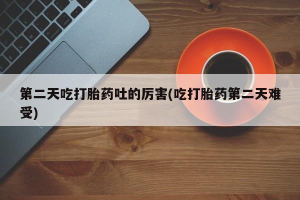 打胎药专卖打胎药专门卖店微信第二天吃打胎药吐的厉害(吃打胎药第二天难受)