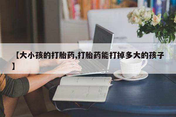 打胎药专卖打胎药专门卖店微信【大小孩的打胎药,打胎药能打掉多大的孩子】