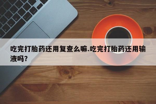 打胎药专卖打胎药专门卖店微信吃完打胎药还用复查么嘛.吃完打胎药还用输液吗？