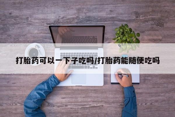 打胎药专卖打胎药专门卖店微信打胎药可以一下子吃吗/打胎药能随便吃吗