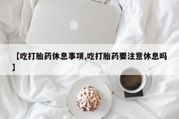 打胎药专卖打胎药专门卖店微信【吃打胎药休息事项,吃打胎药要注意休息吗】