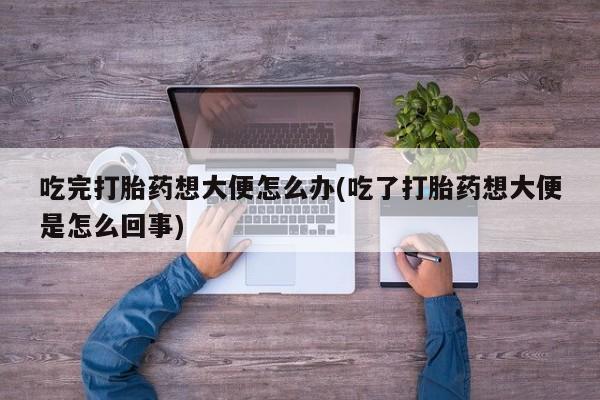 打胎药专卖打胎药专门卖店微信吃完打胎药想大便怎么办(吃了打胎药想大便是怎么回事)