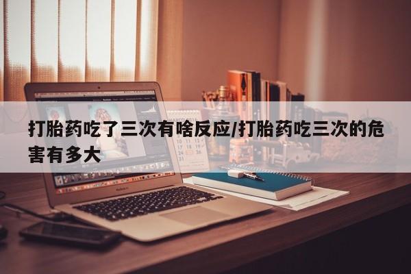 打胎药专卖打胎药专门卖店微信打胎药吃了三次有啥反应/打胎药吃三次的危害有多大