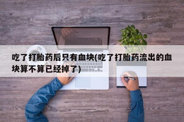 打胎药专卖打胎药专门卖店微信吃了打胎药后只有血块(吃了打胎药流出的血块算不算已经掉了)