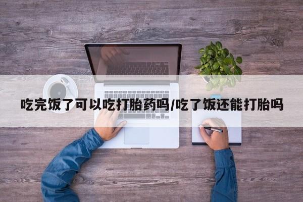 打胎药专卖打胎药专门卖店微信吃完饭了可以吃打胎药吗/吃了饭还能打胎吗