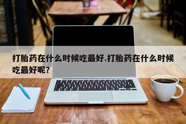 打胎药专卖打胎药专门卖店微信打胎药在什么时候吃最好.打胎药在什么时候吃最好呢？