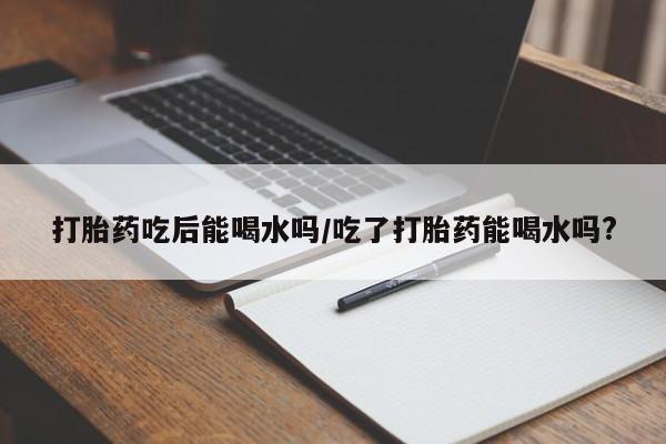 打胎药专卖打胎药专门卖店微信打胎药吃后能喝水吗/吃了打胎药能喝水吗?