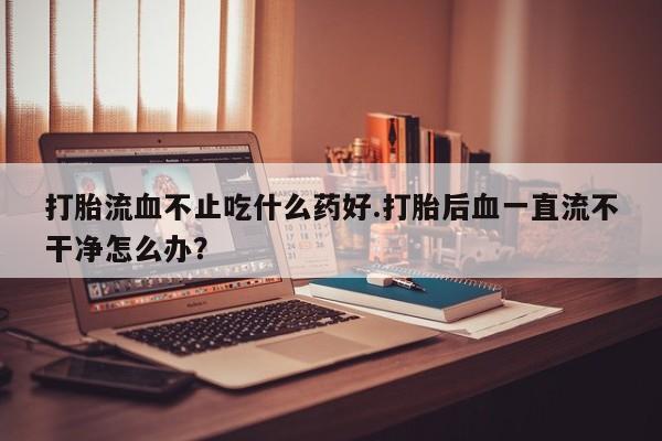 打胎药专卖打胎药专门卖店微信打胎流血不止吃什么药好.打胎后血一直流不干净怎么办？