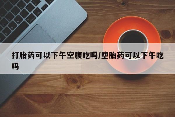 打胎药专卖打胎药专门卖店微信打胎药可以下午空腹吃吗/堕胎药可以下午吃吗
