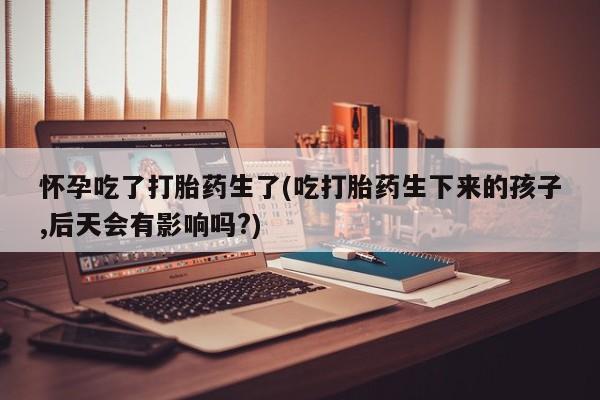 打胎药专卖打胎药专门卖店微信怀孕吃了打胎药生了(吃打胎药生下来的孩子,后天会有影响吗?)