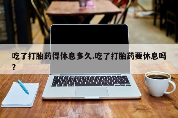 打胎药专卖打胎药专门卖店微信吃了打胎药得休息多久.吃了打胎药要休息吗？