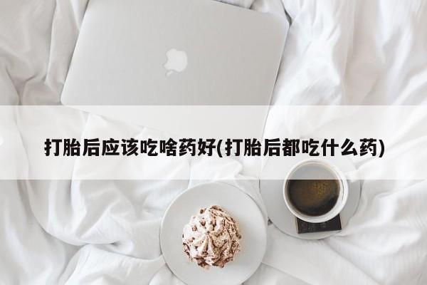 打胎药专卖打胎药专门卖店微信打胎后应该吃啥药好(打胎后都吃什么药)