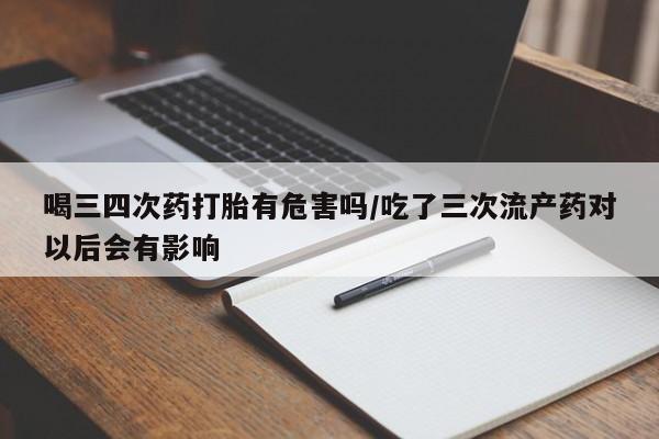 打胎药专卖打胎药专门卖店微信喝三四次药打胎有危害吗/吃了三次流产药对以后会有影响