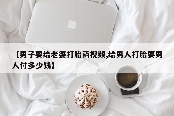打胎药专卖打胎药专门卖店微信【男子要给老婆打胎药视频,给男人打胎要男人付多少钱】