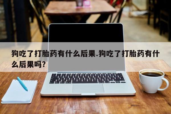 打胎药专卖打胎药专门卖店微信狗吃了打胎药有什么后果.狗吃了打胎药有什么后果吗？