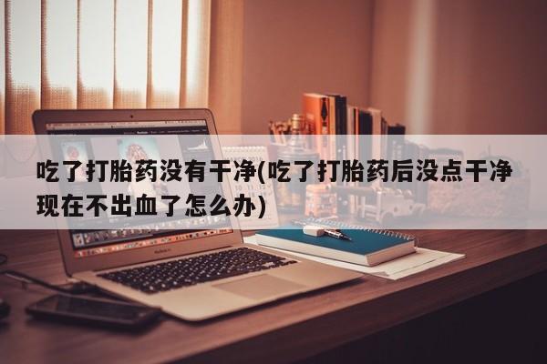 打胎药专卖打胎药专门卖店微信吃了打胎药没有干净(吃了打胎药后没点干净现在不出血了怎么办)