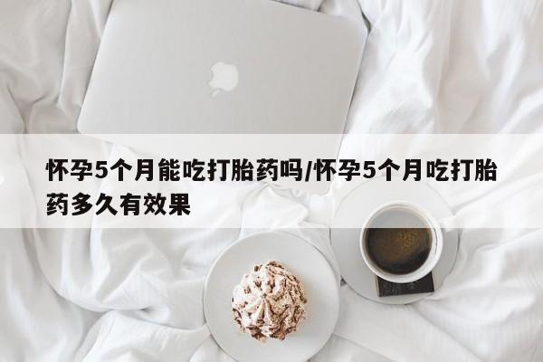 打胎药专卖打胎药专门卖店微信怀孕5个月能吃打胎药吗/怀孕5个月吃打胎药多久有效果