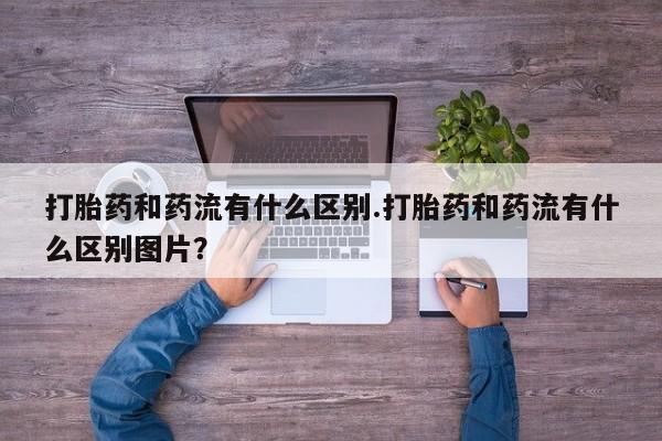 打胎药专卖打胎药专门卖店微信打胎药和药流有什么区别.打胎药和药流有什么区别图片？