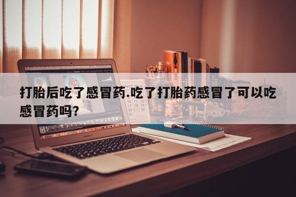 打胎药专卖打胎药专门卖店微信打胎后吃了感冒药.吃了打胎药感冒了可以吃感冒药吗？