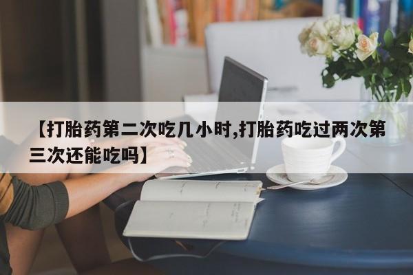 打胎药专卖打胎药专门卖店微信【打胎药第二次吃几小时,打胎药吃过两次第三次还能吃吗】