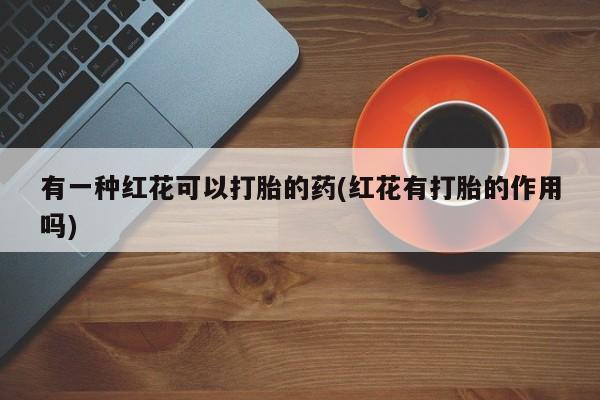 打胎药专卖打胎药专门卖店微信有一种红花可以打胎的药(红花有打胎的作用吗)