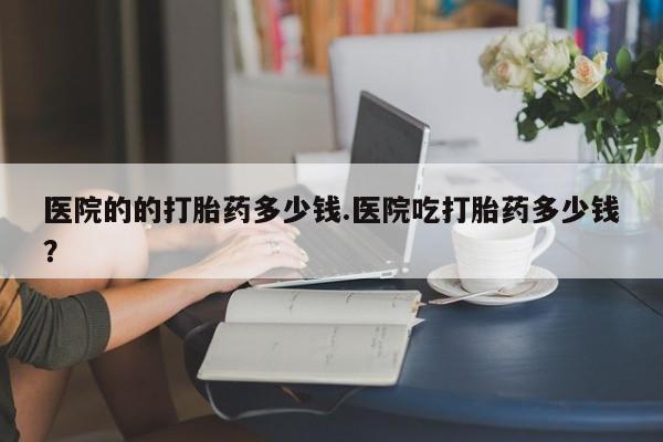 打胎药专卖打胎药专门卖店微信医院的的打胎药多少钱.医院吃打胎药多少钱？