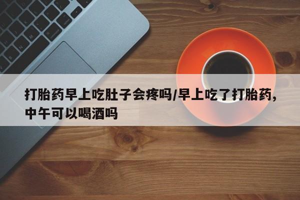 打胎药专卖打胎药专门卖店微信打胎药早上吃肚子会疼吗/早上吃了打胎药,中午可以喝酒吗