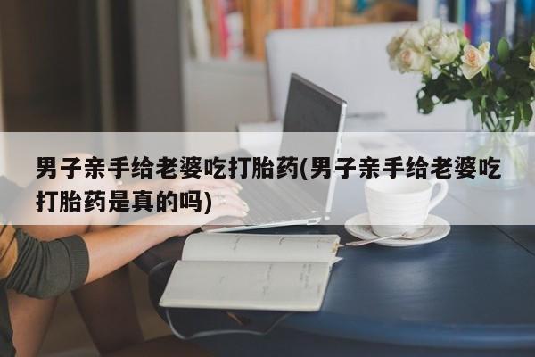 打胎药专卖打胎药专门卖店微信男子亲手给老婆吃打胎药(男子亲手给老婆吃打胎药是真的吗)