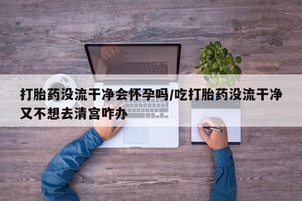 打胎药专卖打胎药专门卖店微信打胎药没流干净会怀孕吗/吃打胎药没流干净又不想去清宫咋办