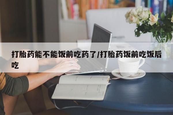 打胎药专卖打胎药专门卖店微信打胎药能不能饭前吃药了/打胎药饭前吃饭后吃