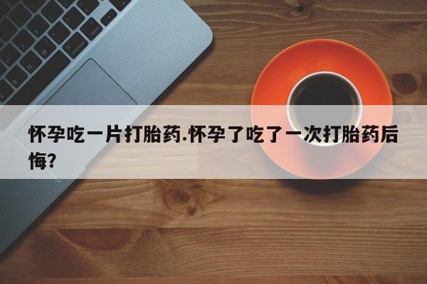 打胎药专卖打胎药专门卖店微信怀孕吃一片打胎药.怀孕了吃了一次打胎药后悔？