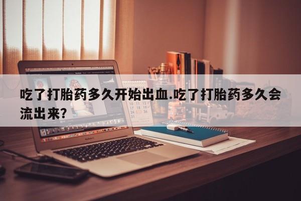 打胎药专卖打胎药专门卖店微信吃了打胎药多久开始出血.吃了打胎药多久会流出来？
