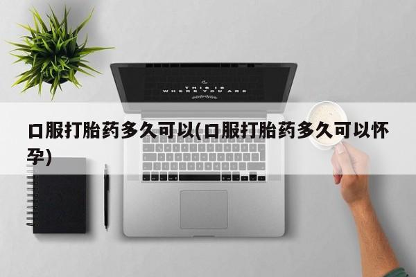 打胎药专卖打胎药专门卖店微信口服打胎药多久可以(口服打胎药多久可以怀孕)