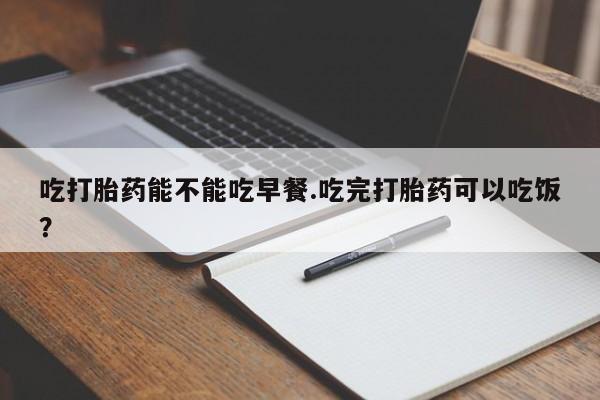 打胎药专卖打胎药专门卖店微信吃打胎药能不能吃早餐.吃完打胎药可以吃饭？