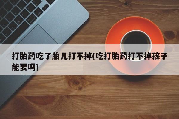 打胎药专卖打胎药专门卖店微信打胎药吃了胎儿打不掉(吃打胎药打不掉孩子能要吗)