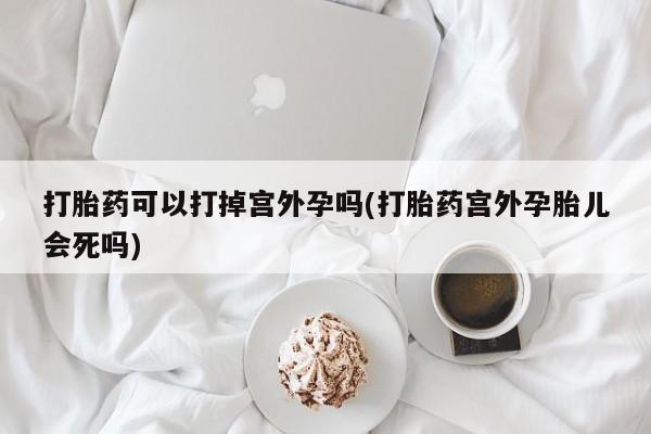 打胎药专卖打胎药专门卖店微信打胎药可以打掉宫外孕吗(打胎药宫外孕胎儿会死吗)
