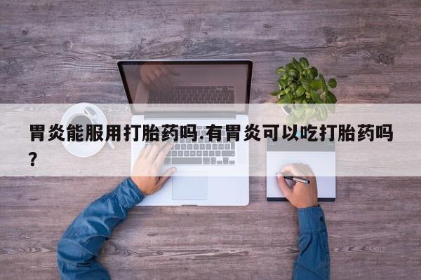 打胎药专卖打胎药专门卖店微信胃炎能服用打胎药吗.有胃炎可以吃打胎药吗？