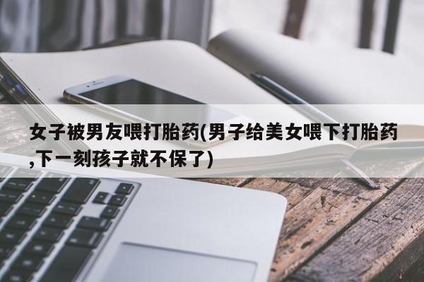 打胎药专卖打胎药专门卖店微信女子被男友喂打胎药(男子给美女喂下打胎药,下一刻孩子就不保了)