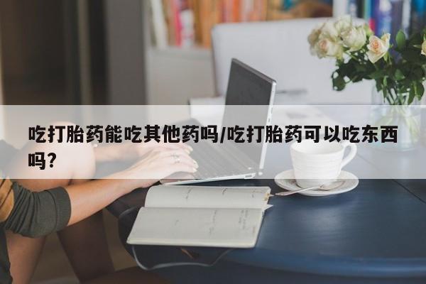 打胎药专卖打胎药专门卖店微信吃打胎药能吃其他药吗/吃打胎药可以吃东西吗?
