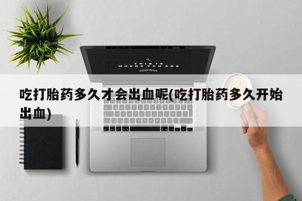 打胎药专卖打胎药专门卖店微信吃打胎药多久才会出血呢(吃打胎药多久开始出血)
