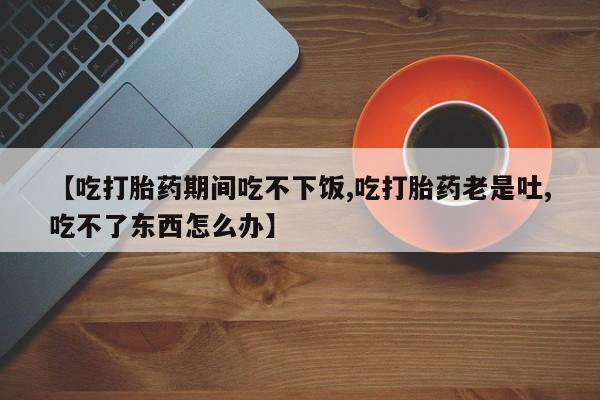 打胎药专卖打胎药专门卖店微信【吃打胎药期间吃不下饭,吃打胎药老是吐,吃不了东西怎么办】