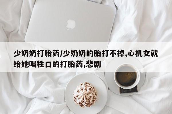 打胎药专卖打胎药专门卖店微信少奶奶打胎药/少奶奶的胎打不掉,心机女就给她喝牲口的打胎药,悲剧