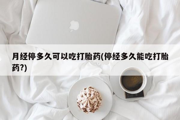 打胎药专卖打胎药专门卖店微信月经停多久可以吃打胎药(停经多久能吃打胎药?)