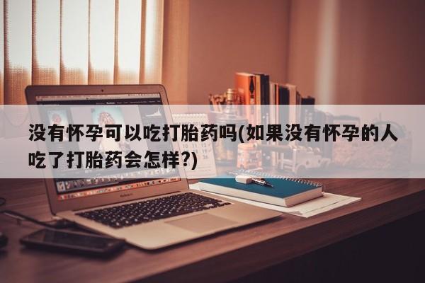 打胎药专卖打胎药专门卖店微信没有怀孕可以吃打胎药吗(如果没有怀孕的人吃了打胎药会怎样?)