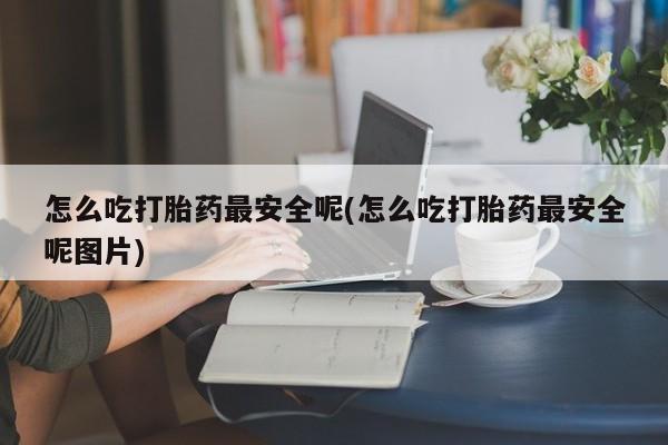 打胎药专卖打胎药专门卖店微信怎么吃打胎药最安全呢(怎么吃打胎药最安全呢图片)